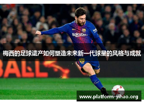 梅西的足球遗产如何塑造未来新一代球星的风格与成就