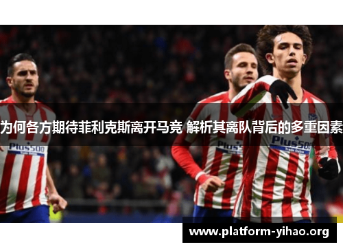 为何各方期待菲利克斯离开马竞 解析其离队背后的多重因素