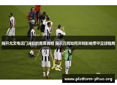 揭开尤文电话门背后的黑幕真相 揭示丑闻如何深刻影响意甲足球格局