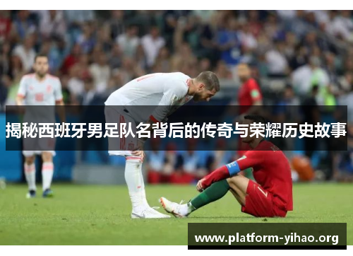 揭秘西班牙男足队名背后的传奇与荣耀历史故事