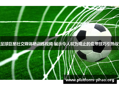 足球巨星社交媒体晒训练视频 展示令人叹为观止的盘带技巧引热议 足球巨星社交媒体晒训练视频 展示令人叹为观止的盘带技巧引热议