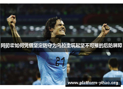 阿劳霍如何凭借坚定防守为乌拉圭筑起坚不可摧的后防屏障 阿劳霍如何凭借坚定防守为乌拉圭筑起坚不可摧的后防屏障