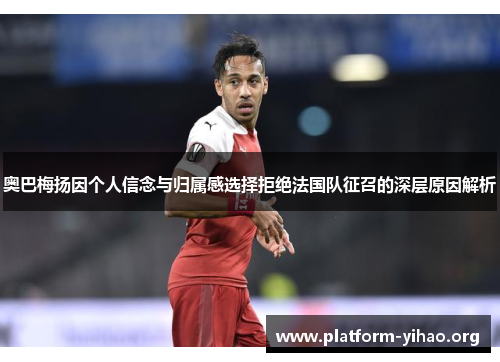 奥巴梅扬因个人信念与归属感选择拒绝法国队征召的深层原因解析 奥巴梅扬因个人信念与归属感选择拒绝法国队征召的深层原因解析