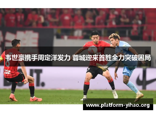 韦世豪携手周定洋发力 蓉城迎来首胜全力突破困局 韦世豪携手周定洋发力 蓉城迎来首胜全力突破困局