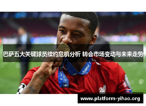 巴萨五大关键球员续约危机分析 转会市场变动与未来走势
