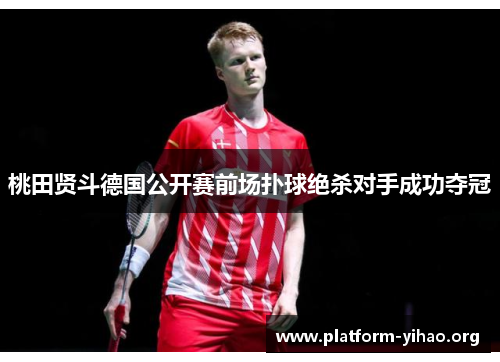桃田贤斗德国公开赛前场扑球绝杀对手成功夺冠